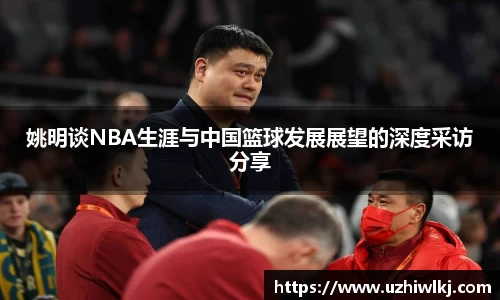 姚明谈NBA生涯与中国篮球发展展望的深度采访分享